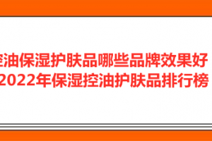 <strong>控油保湿护肤品哪些品牌效果好？2022年保湿控油护肤品排行榜</strong>