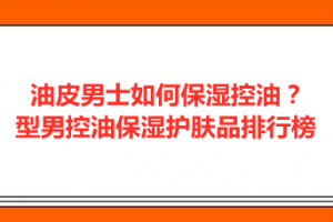 <strong>油皮男士如何保湿控油？型男控油保湿护肤品排行榜</strong>