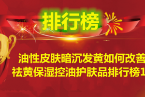 油性皮肤暗沉发黄如何改善？祛黄保湿控油护肤品排行榜10强