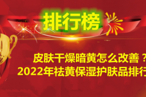 皮肤干燥暗黄怎么改善？2022年祛黄保湿护肤品排行榜