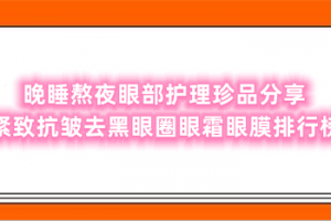 晚睡熬夜眼部护理珍品分享 紧致抗皱去黑眼圈眼霜眼膜排行榜