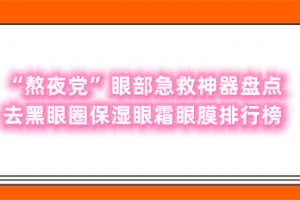 “熬夜党”眼部急救神器盘点 去黑眼圈保湿眼霜眼膜排行榜