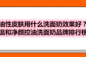 油性皮肤用什么洗面奶效果好？温和净颜控油洗面奶品牌排行榜