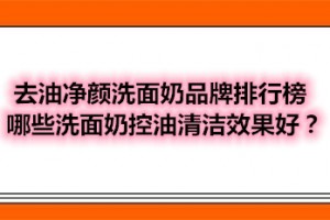 去油净颜洗面奶品牌排行榜 哪些洗面奶控油清洁效果好？