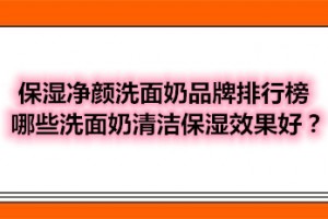 保湿净颜洗面奶品牌排行榜 哪些洗面奶清洁保湿效果好？