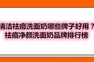 清洁祛痘洗面奶哪些牌子好用？祛痘净颜洗面奶品牌排行榜