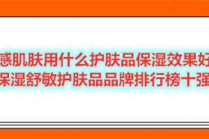 敏感肌肤用什么护肤品保湿效果好？保湿舒敏护肤品品牌排行榜十强