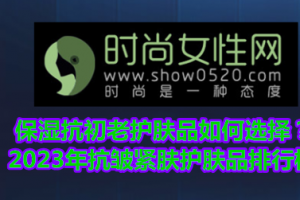 保湿抗初老护肤品如何选择？2023年抗皱紧肤护肤品排行榜