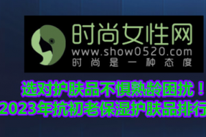 选对护肤品不惧熟龄困扰！2023年抗初老保湿护肤品排行榜