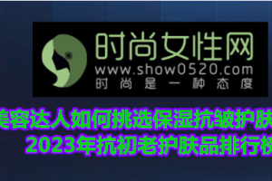 美容达人如何挑选保湿抗皱护肤品？2023年抗初老护肤品排行榜