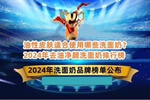 油性皮肤适合使用哪些洗面奶？2024年去油净颜洗面奶排行榜