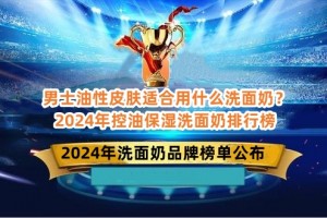 男士油性皮肤适合用什么洗面奶？2024年控油保湿洗面奶排行榜