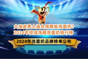 大油皮男士适合用哪些洗面奶？2024年控油净颜洗面奶排行榜