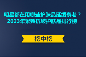 <strong>明星都在用哪些护肤品延缓衰老？2023年紧致抗皱护肤品排行榜</strong>