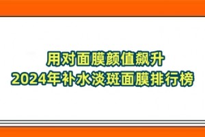 用对面膜颜值飙升 2024年补水淡斑面膜排行榜