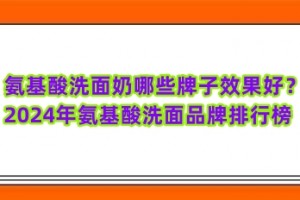 氨基酸洗面奶哪些牌子效果好？2024年氨基酸洗面品牌排行榜