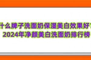 什么牌子洗面奶保湿美白效果好？2024年净颜美白洗面奶排行榜