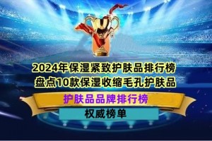 2024年保湿紧致护肤品排行榜 盘点10款保湿收缩毛孔护肤品