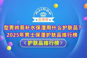 型男帅哥补水保湿用什么护肤品？2025年男士保湿护肤品排行榜