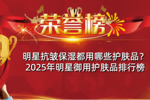明星抗皱保湿都用哪些护肤品？2025年明星御用护肤品排行榜