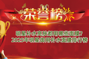 明星补水亮肤都用哪些面膜？2025年明星御用补水面膜排行榜