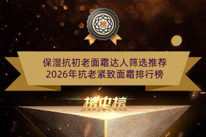 保湿抗初老面霜达人筛选推荐 2026年抗老紧致面霜排行榜